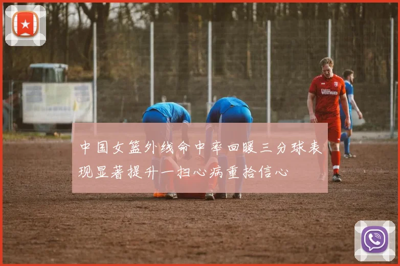 中国女篮外线命中率回暖三分球表现显著提升一扫心病重拾信心