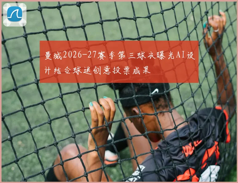 曼城2026-27赛季第三球衣曝光AI设计结合球迷创意投票成果