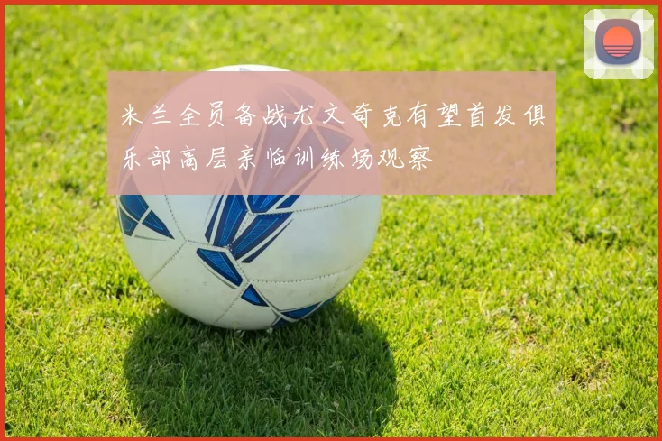米兰全员备战尤文奇克有望首发俱乐部高层亲临训练场观察