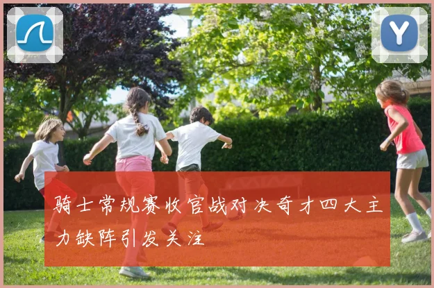 骑士常规赛收官战对决奇才四大主力缺阵引发关注