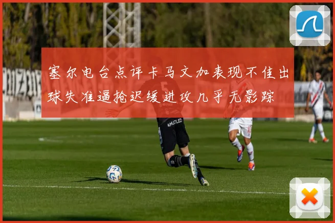 塞尔电台点评卡马文加表现不佳出球失准逼抢迟缓进攻几乎无影踪
