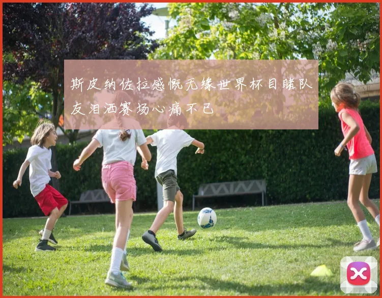 斯皮纳佐拉感慨无缘世界杯目睹队友泪洒赛场心痛不已