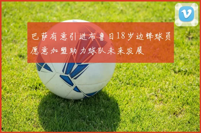 巴萨有意引进布鲁日18岁边锋球员愿意加盟助力球队未来发展