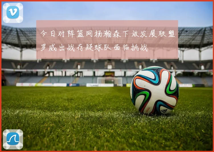 今日对阵篮网杨瀚森下放发展联盟罗威出战存疑球队面临挑战