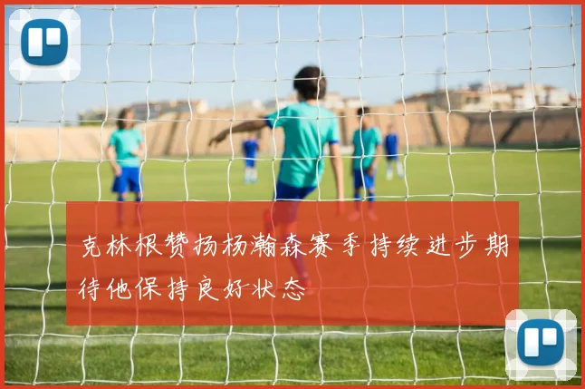 克林根赞扬杨瀚森赛季持续进步期待他保持良好状态
