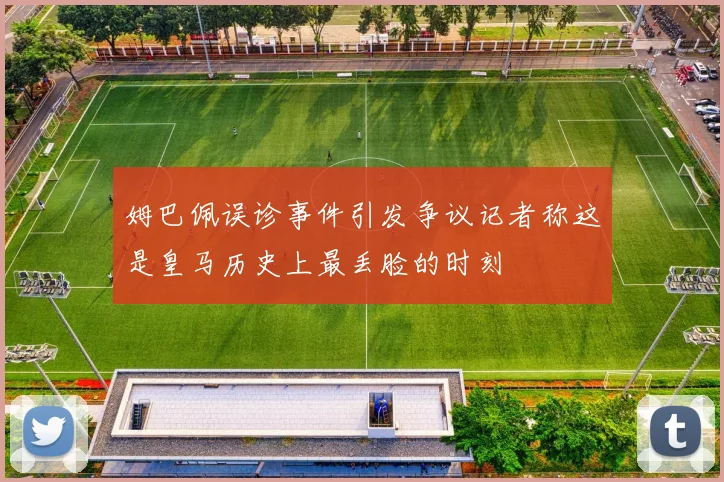 姆巴佩误诊事件引发争议记者称这是皇马历史上最丢脸的时刻