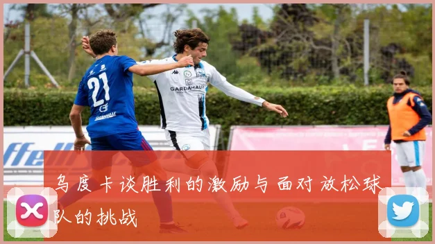 乌度卡谈胜利的激励与面对放松球队的挑战