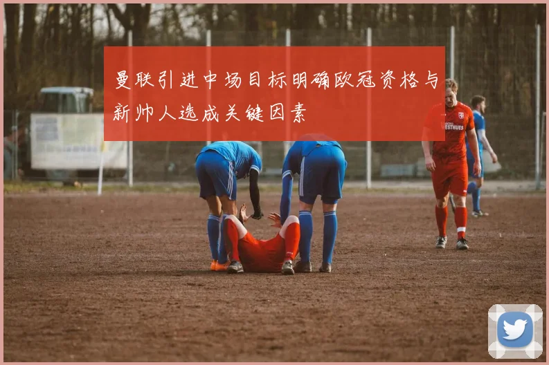 曼联引进中场目标明确欧冠资格与新帅人选成关键因素