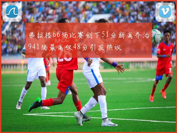弗拉格66场比赛创下51分新高乔治941场最高仅48分引发热议