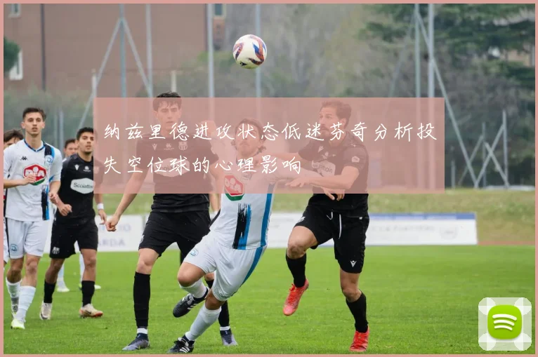 纳兹里德进攻状态低迷芬奇分析投失空位球的心理影响