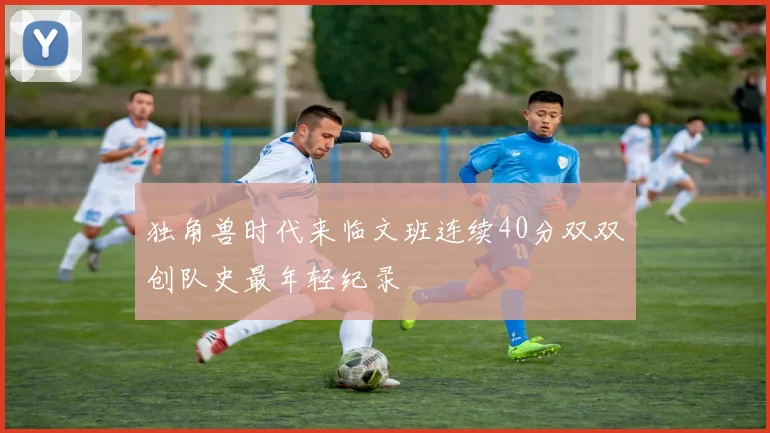 独角兽时代来临文班连续40分双双创队史最年轻纪录