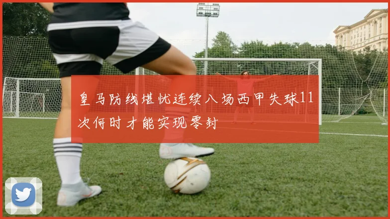 皇马防线堪忧连续八场西甲失球11次何时才能实现零封