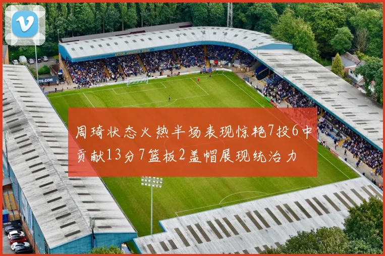 周琦状态火热半场表现惊艳7投6中贡献13分7篮板2盖帽展现统治力
