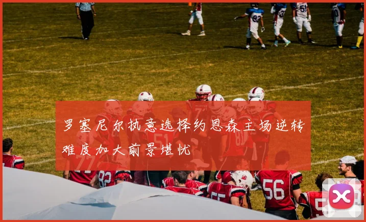 罗塞尼尔执意选择约恩森主场逆转难度加大前景堪忧
