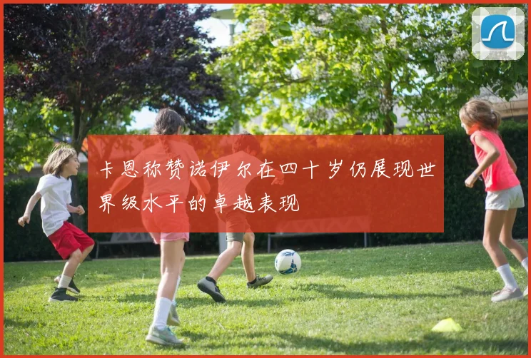 卡恩称赞诺伊尔在四十岁仍展现世界级水平的卓越表现
