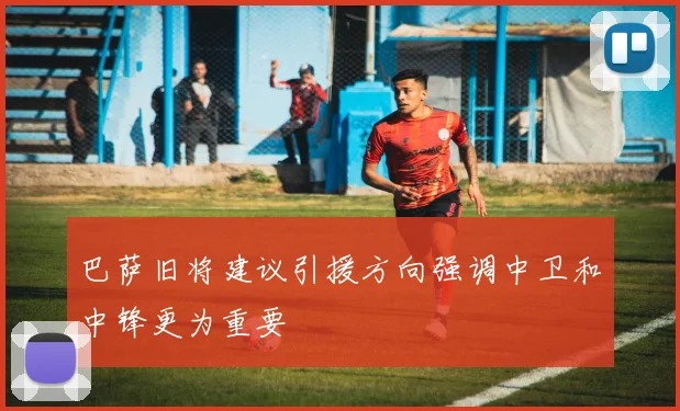 巴萨旧将建议引援方向强调中卫和中锋更为重要