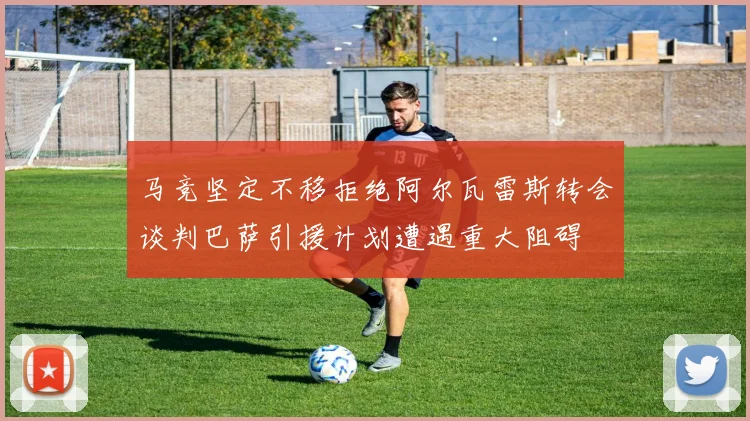 马竞坚定不移拒绝阿尔瓦雷斯转会谈判巴萨引援计划遭遇重大阻碍