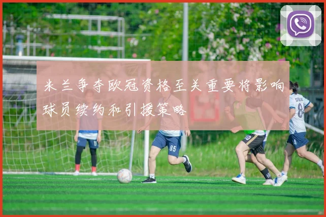 米兰争夺欧冠资格至关重要将影响球员续约和引援策略