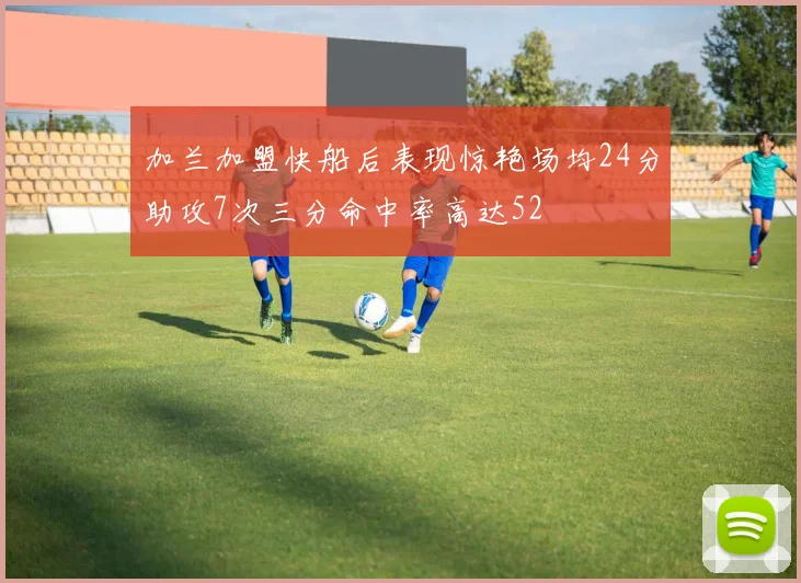 加兰加盟快船后表现惊艳场均24分助攻7次三分命中率高达52
