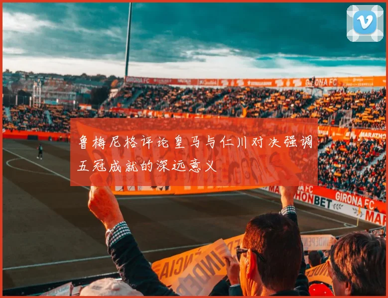 鲁梅尼格评论皇马与仁川对决强调五冠成就的深远意义