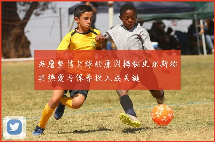 老詹坚持打球的原因揭秘皮尔斯称其热爱与保养投入成关键