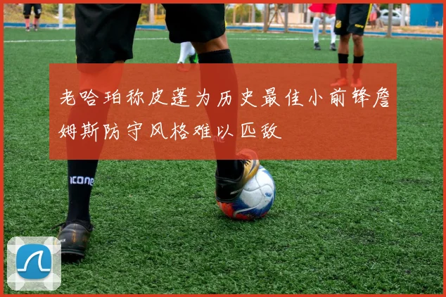 老哈珀称皮蓬为历史最佳小前锋詹姆斯防守风格难以匹敌