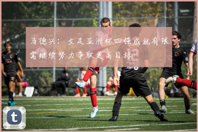 马德兴：女足亚洲杯四强成就有限需继续努力争取更高目标